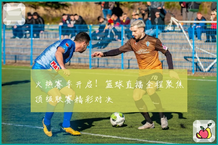 火热赛季开启！篮球直播全程聚焦顶级联赛精彩对决