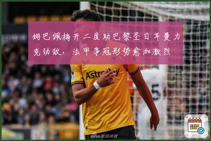 姆巴佩梅开二度助巴黎圣日耳曼力克劲敌，法甲争冠形势愈加激烈