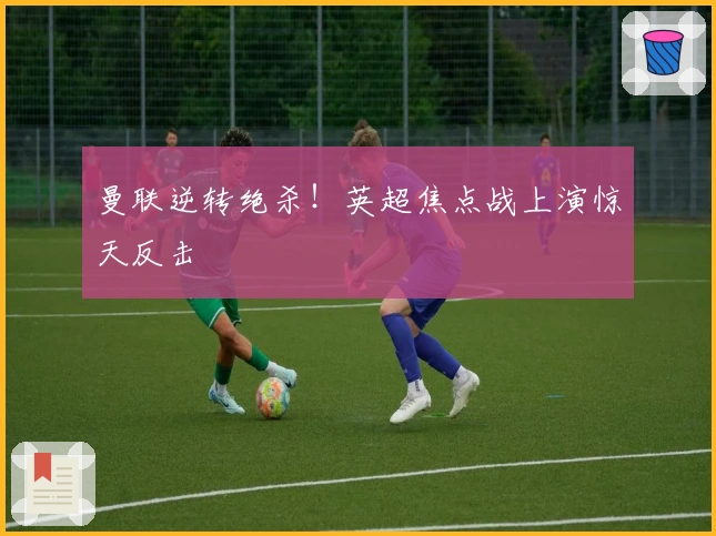 曼联逆转绝杀！英超焦点战上演惊天反击