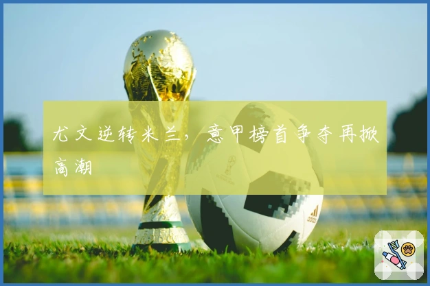 尤文逆转米兰，意甲榜首争夺再掀高潮