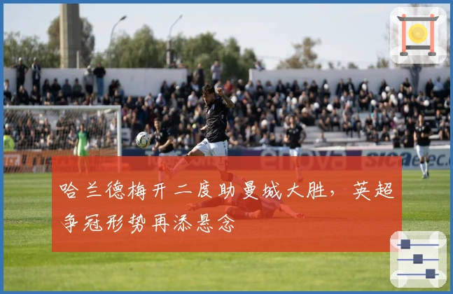 哈兰德梅开二度助曼城大胜，英超争冠形势再添悬念