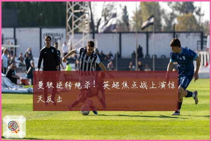 曼联逆转绝杀！英超焦点战上演惊天反击