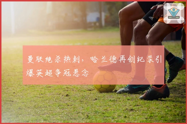 曼联绝杀热刺，哈兰德再创纪录引爆英超争冠悬念