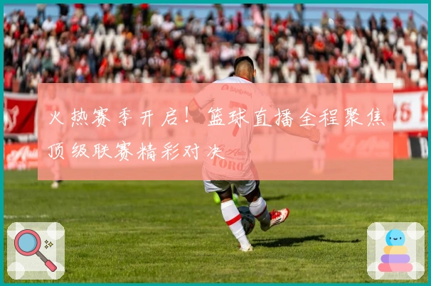 火热赛季开启!篮球直播全程聚焦顶级联赛精彩对决