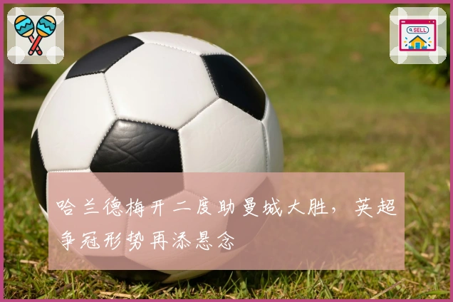 哈兰德梅开二度助曼城大胜，英超争冠形势再添悬念