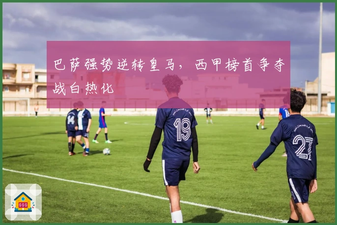 巴萨强势逆转皇马，西甲榜首争夺战白热化