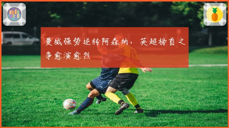 曼城强势逆转阿森纳，英超榜首之争愈演愈烈