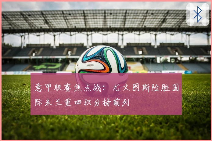 意甲联赛焦点战：尤文图斯险胜国际米兰重回积分榜前列